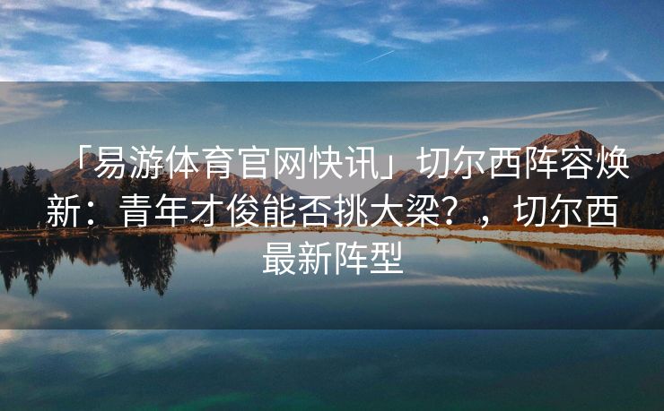 「易游体育官网快讯」切尔西阵容焕新：青年才俊能否挑大梁？，切尔西最新阵型