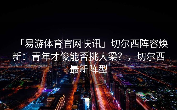 「易游体育官网快讯」切尔西阵容焕新：青年才俊能否挑大梁？，切尔西最新阵型  第2张