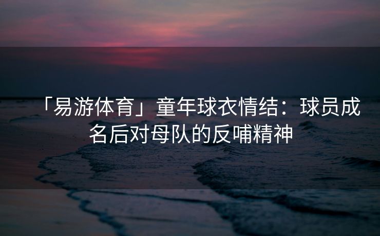 「易游体育」童年球衣情结：球员成名后对母队的反哺精神  第2张