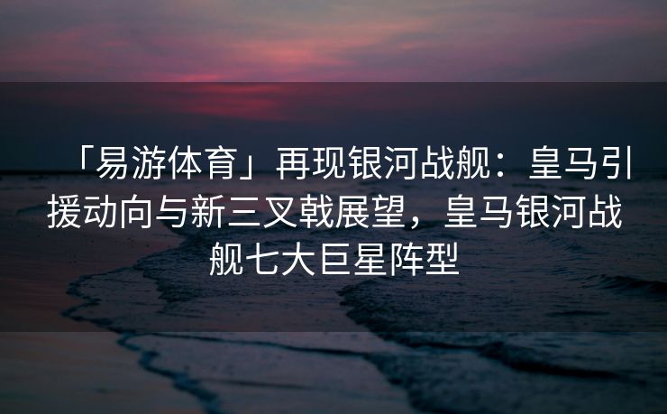 「易游体育」再现银河战舰：皇马引援动向与新三叉戟展望，皇马银河战舰七大巨星阵型