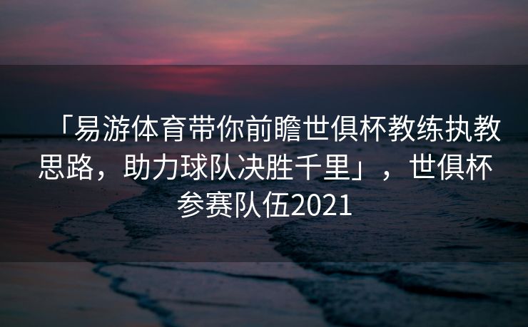 「易游体育带你前瞻世俱杯教练执教思路，助力球队决胜千里」，世俱杯参赛队伍2021