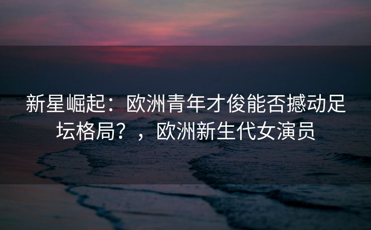 新星崛起：欧洲青年才俊能否撼动足坛格局？，欧洲新生代女演员  第2张