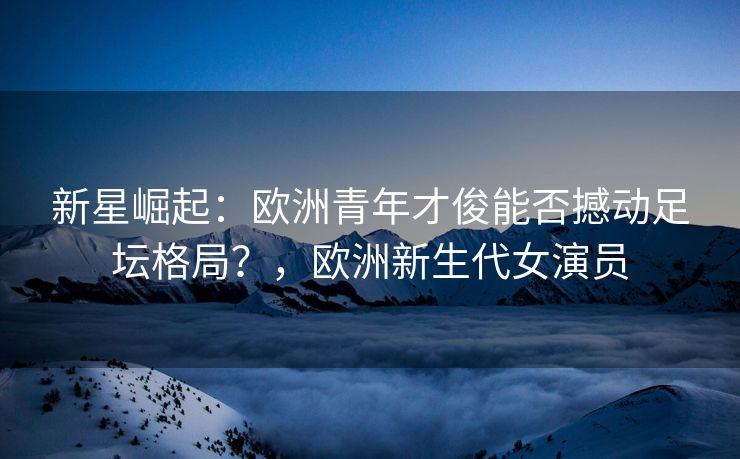 新星崛起：欧洲青年才俊能否撼动足坛格局？，欧洲新生代女演员