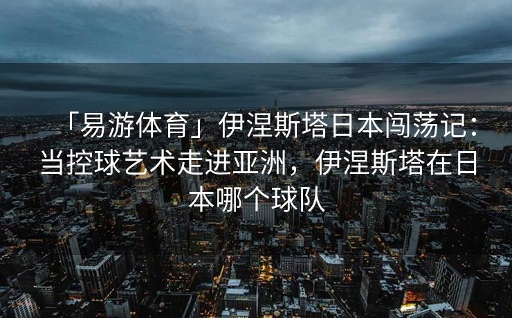 「易游体育」伊涅斯塔日本闯荡记：当控球艺术走进亚洲，伊涅斯塔在日本哪个球队  第2张
