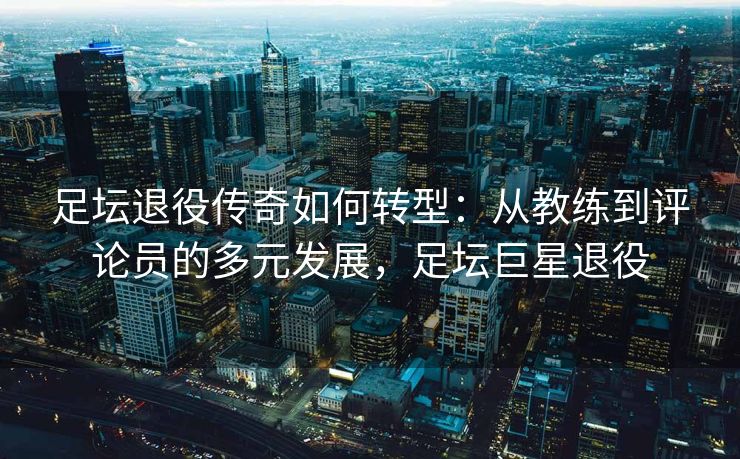 足坛退役传奇如何转型：从教练到评论员的多元发展，足坛巨星退役