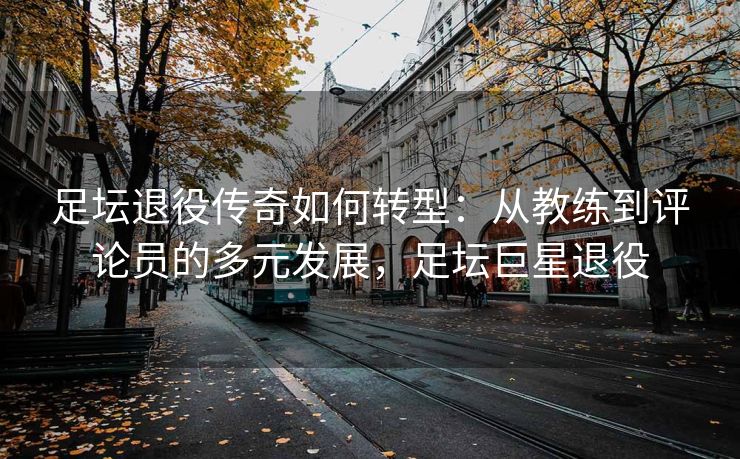 足坛退役传奇如何转型：从教练到评论员的多元发展，足坛巨星退役  第2张