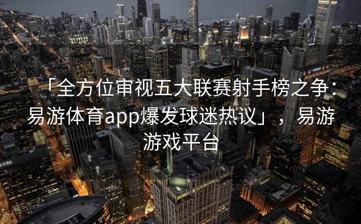 「全方位审视五大联赛射手榜之争：易游体育app爆发球迷热议」，易游游戏平台  第2张