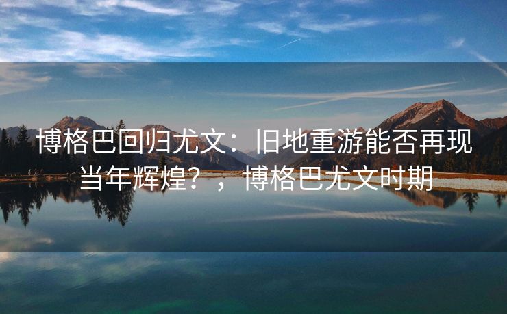 博格巴回归尤文：旧地重游能否再现当年辉煌？，博格巴尤文时期  第2张