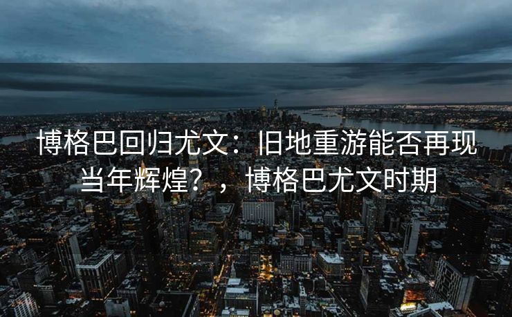 博格巴回归尤文：旧地重游能否再现当年辉煌？，博格巴尤文时期  第1张