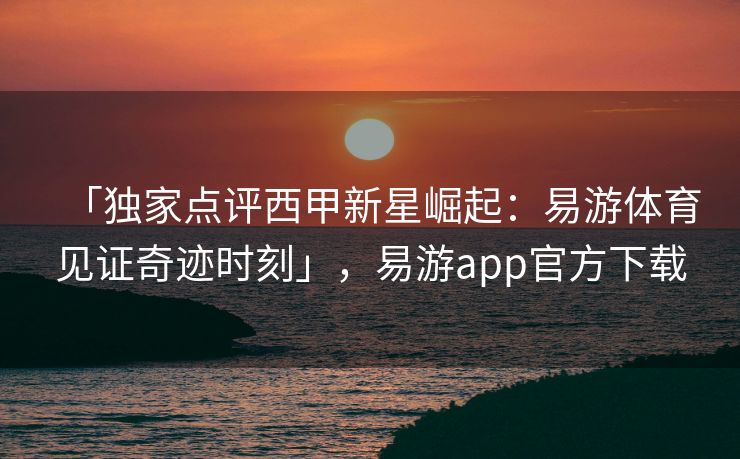 「独家点评西甲新星崛起：易游体育见证奇迹时刻」，易游app官方下载  第2张