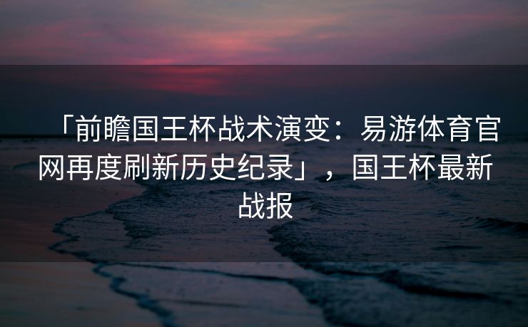 「前瞻国王杯战术演变：易游体育官网再度刷新历史纪录」，国王杯最新战报  第1张