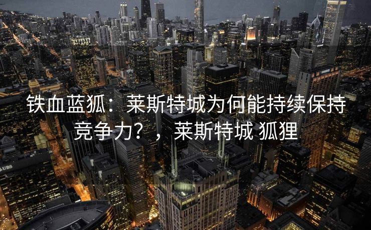 铁血蓝狐：莱斯特城为何能持续保持竞争力？，莱斯特城 狐狸  第1张