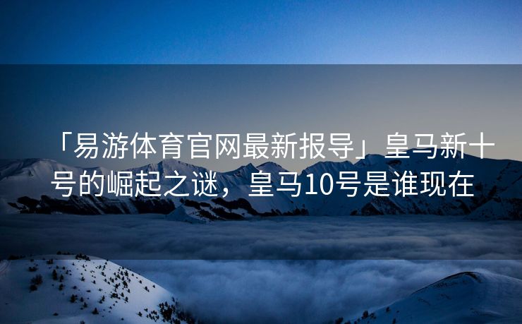 「易游体育官网最新报导」皇马新十号的崛起之谜，皇马10号是谁现在