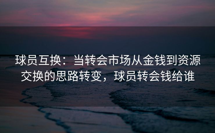 球员互换：当转会市场从金钱到资源交换的思路转变，球员转会钱给谁  第2张