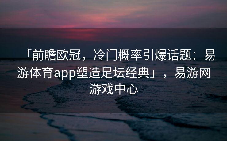 「前瞻欧冠，冷门概率引爆话题：易游体育app塑造足坛经典」，易游网游戏中心  第1张