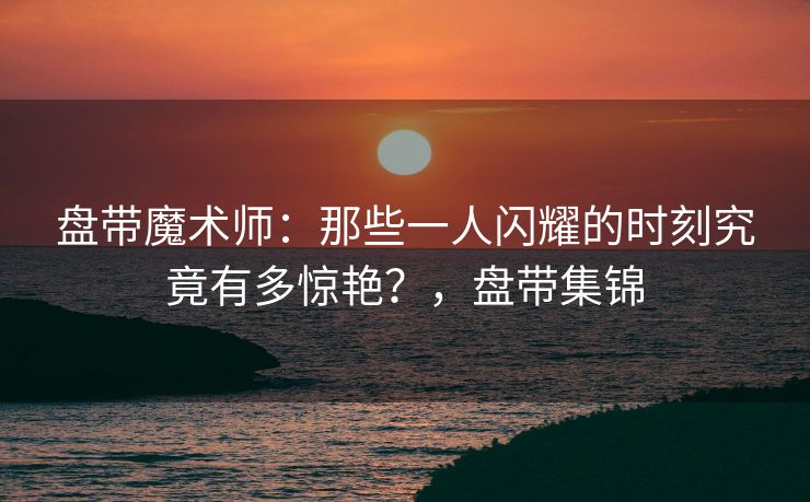 盘带魔术师：那些一人闪耀的时刻究竟有多惊艳？，盘带集锦  第1张