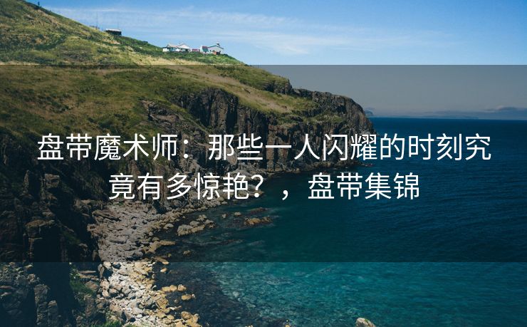 盘带魔术师：那些一人闪耀的时刻究竟有多惊艳？，盘带集锦  第2张