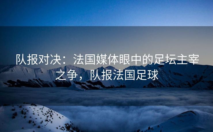 队报对决：法国媒体眼中的足坛主宰之争，队报法国足球  第2张