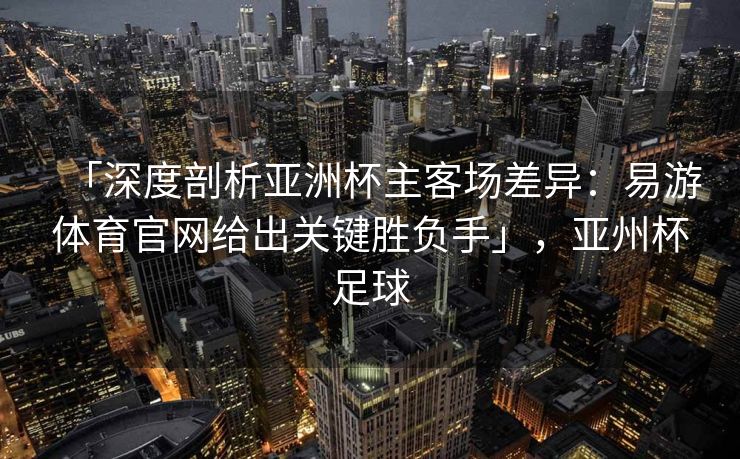 「深度剖析亚洲杯主客场差异：易游体育官网给出关键胜负手」，亚州杯足球  第2张