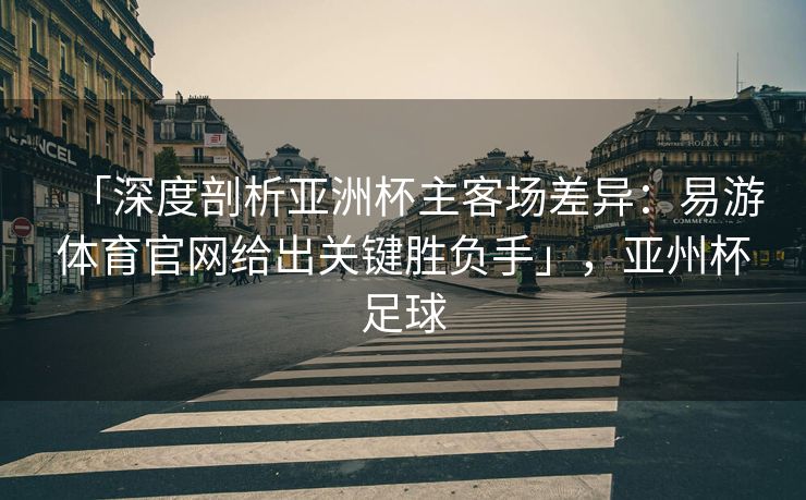 「深度剖析亚洲杯主客场差异：易游体育官网给出关键胜负手」，亚州杯足球