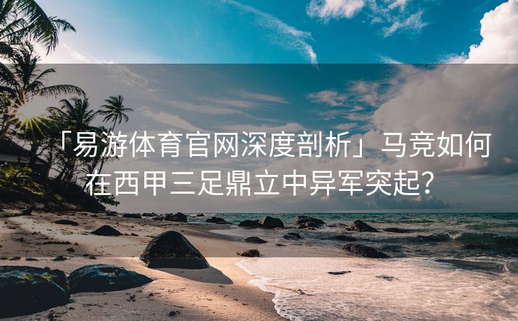 「易游体育官网深度剖析」马竞如何在西甲三足鼎立中异军突起？