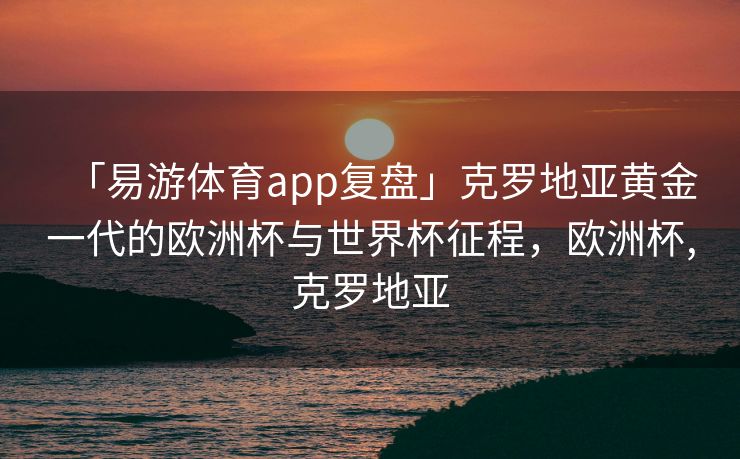 「易游体育app复盘」克罗地亚黄金一代的欧洲杯与世界杯征程，欧洲杯,克罗地亚