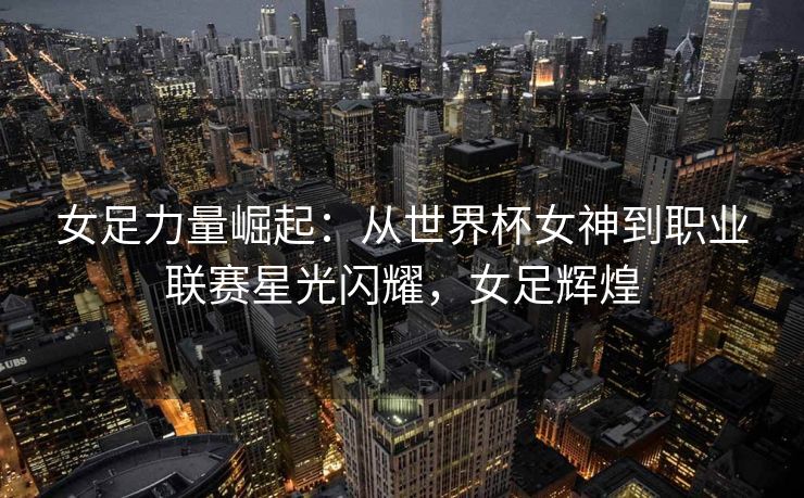 女足力量崛起：从世界杯女神到职业联赛星光闪耀，女足辉煌