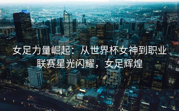 女足力量崛起：从世界杯女神到职业联赛星光闪耀，女足辉煌  第2张