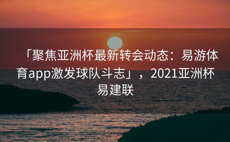 「聚焦亚洲杯最新转会动态：易游体育app激发球队斗志」，2021亚洲杯易建联