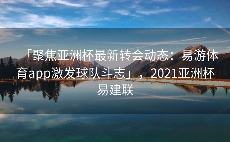 「聚焦亚洲杯最新转会动态：易游体育app激发球队斗志」，2021亚洲杯易建联  第2张