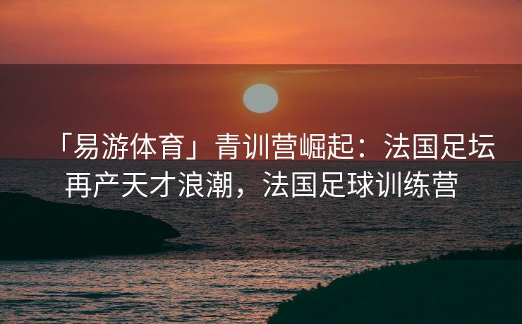 「易游体育」青训营崛起：法国足坛再产天才浪潮，法国足球训练营