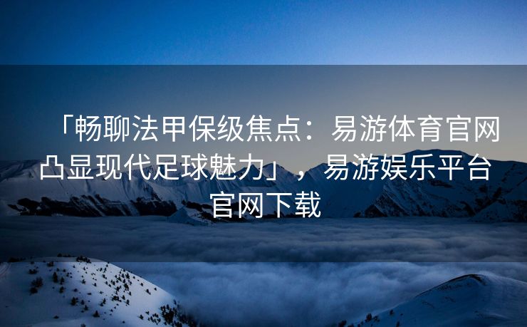 「畅聊法甲保级焦点：易游体育官网凸显现代足球魅力」，易游娱乐平台官网下载