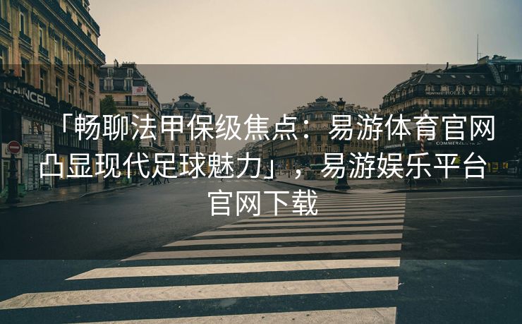 「畅聊法甲保级焦点：易游体育官网凸显现代足球魅力」，易游娱乐平台官网下载  第2张