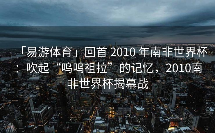「易游体育」回首 2010 年南非世界杯：吹起“呜呜祖拉”的记忆，2010南非世界杯揭幕战  第2张