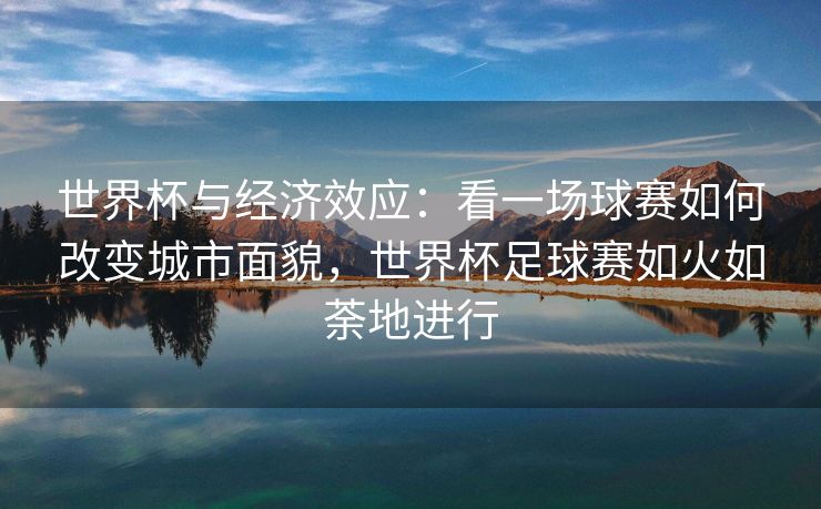世界杯与经济效应：看一场球赛如何改变城市面貌，世界杯足球赛如火如荼地进行