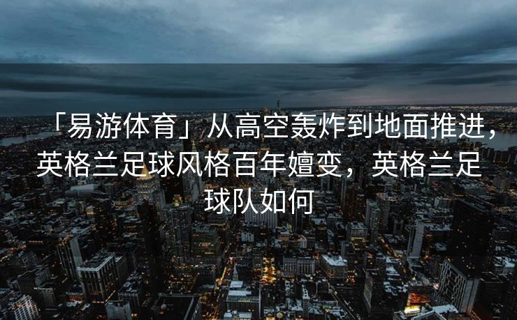 「易游体育」从高空轰炸到地面推进，英格兰足球风格百年嬗变，英格兰足球队如何  第2张