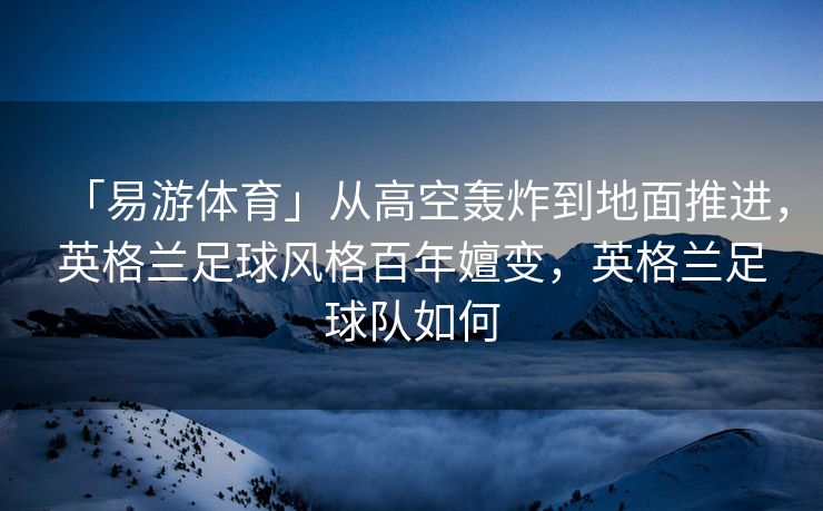「易游体育」从高空轰炸到地面推进，英格兰足球风格百年嬗变，英格兰足球队如何