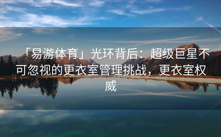 「易游体育」光环背后：超级巨星不可忽视的更衣室管理挑战，更衣室权威  第2张