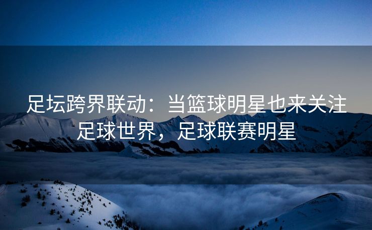 足坛跨界联动：当篮球明星也来关注足球世界，足球联赛明星
