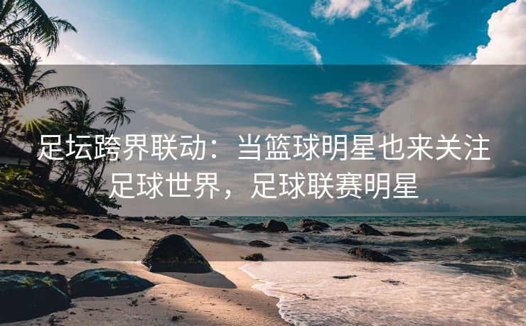 足坛跨界联动：当篮球明星也来关注足球世界，足球联赛明星  第2张