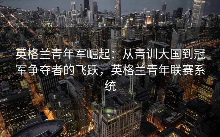 英格兰青年军崛起：从青训大国到冠军争夺者的飞跃，英格兰青年联赛系统