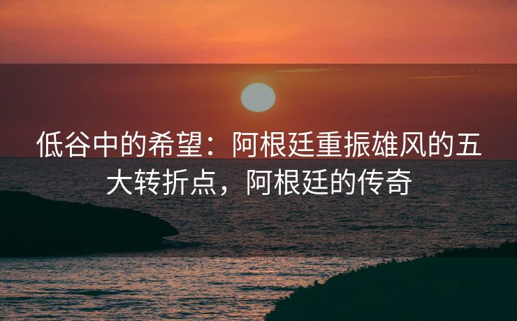 低谷中的希望：阿根廷重振雄风的五大转折点，阿根廷的传奇