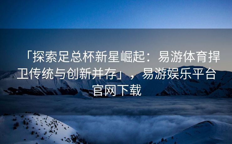 「探索足总杯新星崛起：易游体育捍卫传统与创新并存」，易游娱乐平台官网下载  第2张