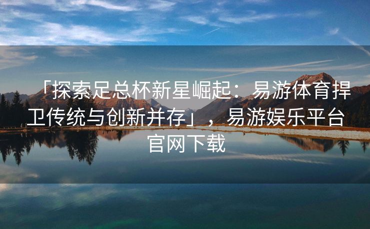 「探索足总杯新星崛起：易游体育捍卫传统与创新并存」，易游娱乐平台官网下载