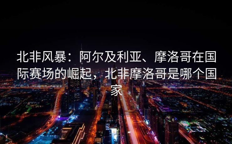 北非风暴：阿尔及利亚、摩洛哥在国际赛场的崛起，北非摩洛哥是哪个国家