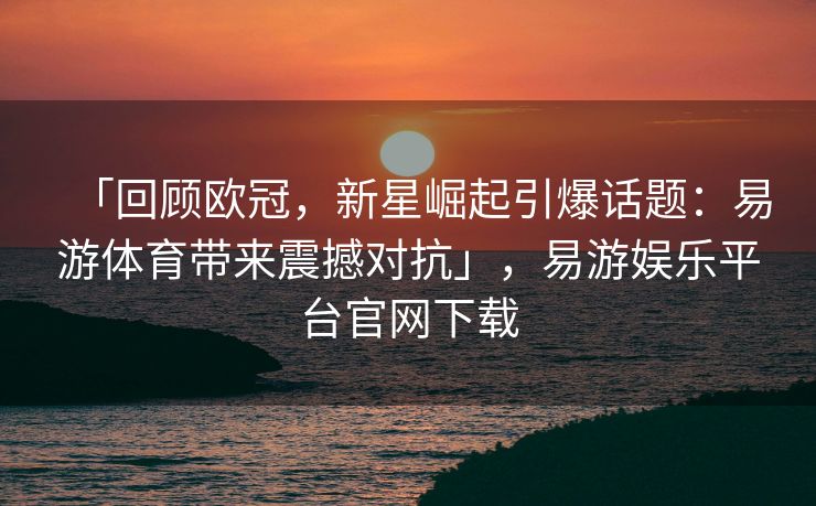 「回顾欧冠，新星崛起引爆话题：易游体育带来震撼对抗」，易游娱乐平台官网下载