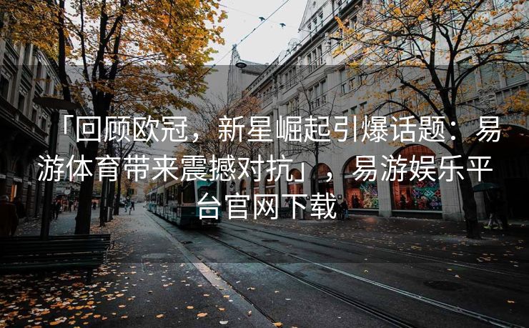 「回顾欧冠，新星崛起引爆话题：易游体育带来震撼对抗」，易游娱乐平台官网下载  第2张