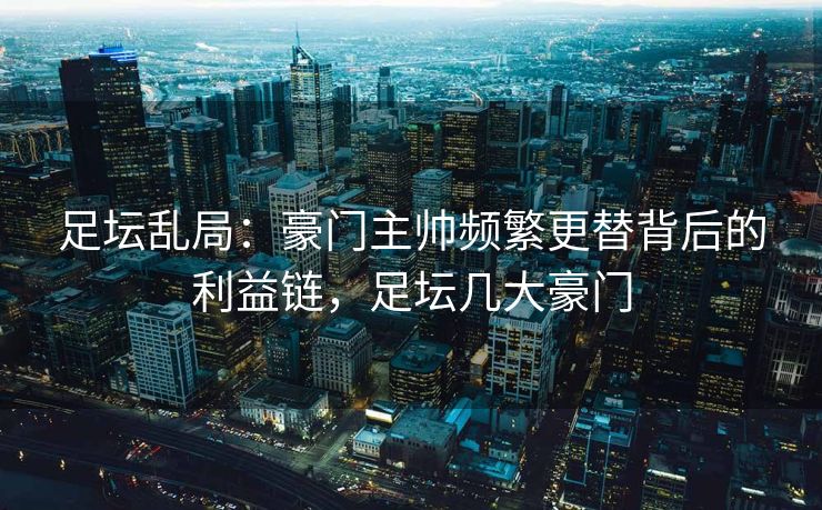 足坛乱局：豪门主帅频繁更替背后的利益链，足坛几大豪门