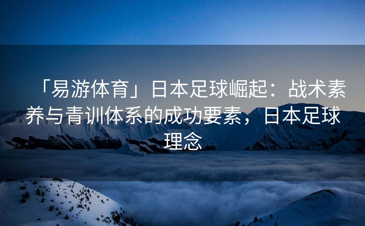 「易游体育」日本足球崛起：战术素养与青训体系的成功要素，日本足球理念