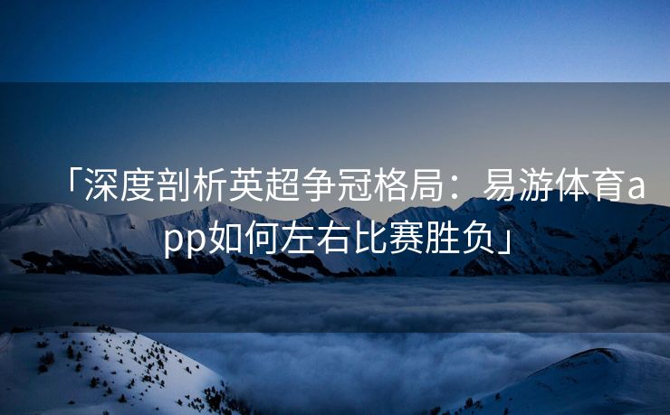 「深度剖析英超争冠格局：易游体育app如何左右比赛胜负」  第2张
